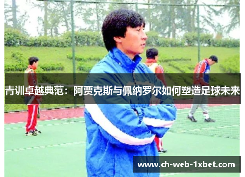 青训卓越典范：阿贾克斯与佩纳罗尔如何塑造足球未来