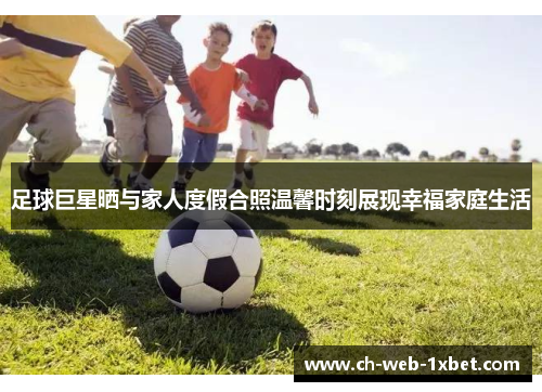 足球巨星晒与家人度假合照温馨时刻展现幸福家庭生活