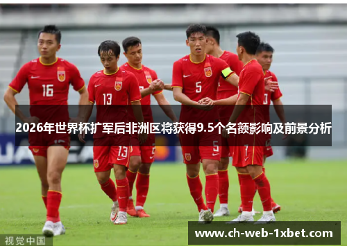 2026年世界杯扩军后非洲区将获得9.5个名额影响及前景分析