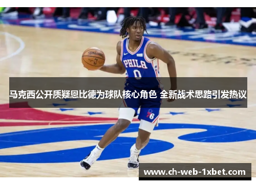 马克西公开质疑恩比德为球队核心角色 全新战术思路引发热议