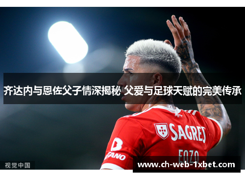 齐达内与恩佐父子情深揭秘 父爱与足球天赋的完美传承