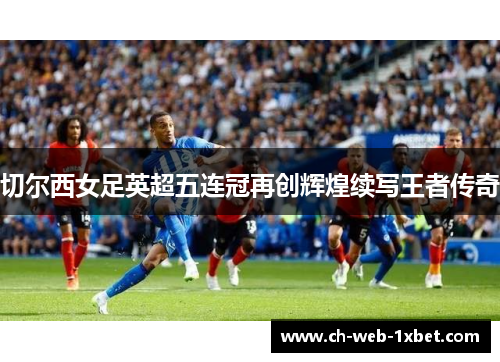 切尔西女足英超五连冠再创辉煌续写王者传奇