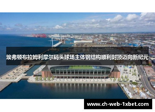 埃弗顿布拉姆利摩尔码头球场主体钢结构顺利封顶迈向新纪元